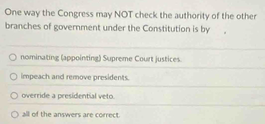 One way the Congress may NOT check the authority of the other
branches of government under the Constitution is by
nominating (appointing) Supreme Court justices.
impeach and remove presidents.
override a presidential veto.
all of the answers are correct.