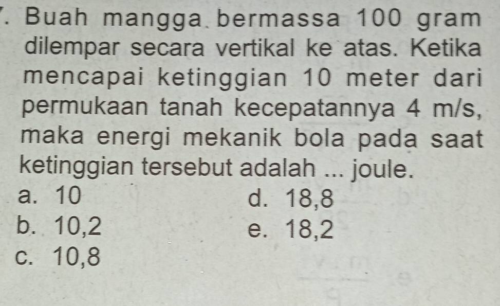 Buah mangga bermassa 100 gram
dilempar secara vertikal ke atas. Ketika
mencapai ketinggian 10 meter dari
permukaan tanah kecepatannya 4 m/s,
maka energi mekanik bola pada saat
ketinggian tersebut adalah ... joule.
a. 10 d. 18,8
b. 10, 2 e. 18,2
c. 10,8