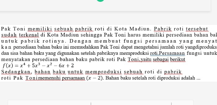 Pak Toni memiliki sebuah pabrik roti di Kota Madiun. Pabrik roti tersebut 
sudah terkenal di Kota Madiun sehingga Pak Toni harus memiliki persediaan bahan bal 
untuk pabrik rotinya. Dengan membuat fungsi persamaan yang menyat 
k a n persediaan bahan baku ini memudahkan Pak Toni dapat mengetahui jumlah roti yangdiproduks 
dan sisa bahan baku yang digunakan setelah pabriknya memproduksi roti.Persamaan fungsi untuk 
menyatakan persediaan bahan baku pabrik roti Pak Toni,yaitu sebagai berikut
f(x)=x^4+5x^3-x^2-6x+2
Sedangkan, bahan baku untuk memproduksi sebuah roti di pabrik 
roti Pak Tonimemenuhipersamaan (x-2). Bahan baku setelah roti diproduksi adalah ...