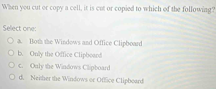 When you cut or copy a cell, it is cut or copied to which of the following?
Select one:
a. Both the Windows and Office Clipboard
b. Only the Office Clipboard
c. Only the Windows Clipboard
d. Neither the Windows or Office Clipboard