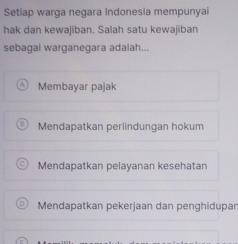 Setiap warga negara Indonesia mempunyai
hak dan kewajiban. Salah satu kewajiban
sebagai warganegara adalah...
Membayar pajak
Mendapatkan perlindungan hokum
Mendapatkan pelayanan kesehatan
Mendapatkan pekerjaan dan penghidupan