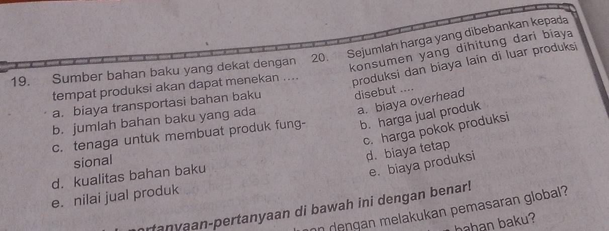 konsumen yang dihitung dari biaya 
19. Sumber bahan baku yang dekat dengan 20. Sejumlah harga yang dibebankan kepada
tempat produksi akan dapat menekan ....
produksi dan biaya lain di luar produksi
a. biaya transportasi bahan baku
disebut ....
a. biaya overhead
b. harga jual produk
b. jumlah bahan baku yang ada
c. harga pokok produksi
c. tenaga untuk membuat produk fung-
sional
d. biaya tetap
d. kualitas bahan baku
e. biaya produksi
e. nilai jual produk
tanyaan-pertanyaan di bawah ini dengan benar!
on dengan melakukan pemasaran global?
hahan baku?