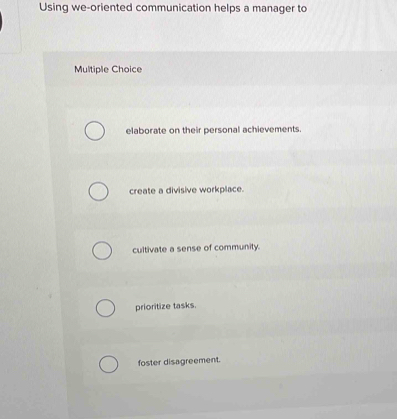 Using we-oriented communication helps a manager to
Multiple Choice
elaborate on their personal achievements.
create a divisive workplace.
cultivate a sense of community.
prioritize tasks.
foster disagreement.