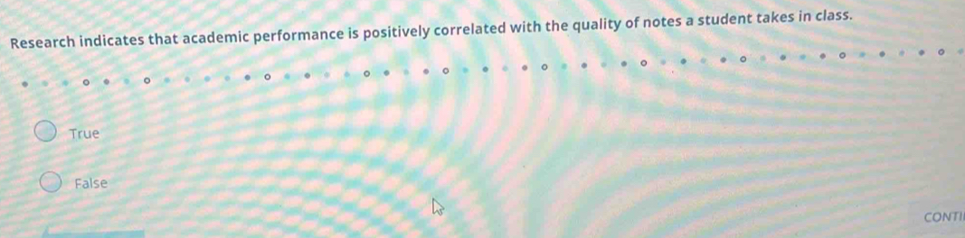 Research indicates that academic performance is positively correlated with the quality of notes a student takes in class.
True
False
CONTII