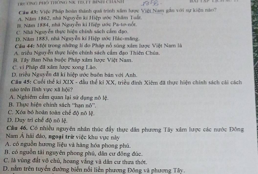 TrưởNG PHố THÔNG NK TD. FT Bình CHAnH
Cầu 43: Việc Pháp hoàn thành quả trình xâm lược Việt Nam gắn với sự kiện nào?
A. Năm 1862, nhà Nguyễn kí Hiệp ước Nhâm Tuất.
B. Năm 1884, nhà Nguyễn kí Hiệp ước Pa-tơ-nốt.
C. Nhà Nguyễn thực hiện chính sách cấm đạo.
D. Năm 1883, nhà Nguyễn kí Hiệp ước Hác-măng.
Câu 44: Một trong những lí do Pháp nổ súng xâm lược Việt Nam là
A. triều Nguyễn thực hiện chính sách cấm đạo Thiên Chúa.
B. Tây Ban Nha buộc Pháp xâm lược Việt Nam.
C. vì Pháp đã xâm lược xong Lào.
D. triều Nguyễn đã kí hiệp ước buôn bán với Anh.
Câu 45: Cuối thế kỉ XIX - đầu thế kỉ XX, triều đình Xiêm đã thực hiện chính sách cải cách
nào trên lĩnh vực xã hội?
A. Nghiêm cấm quan lại sử dụng nô lệ.
B. Thực hiện chính sách “hạn nô”.
C. Xóa bỏ hoàn toàn chế độ nô lệ.
D. Duy trì chế độ nô lệ.
Câu 46. Có nhiều nguyên nhân thúc đầy thực dân phương Tây xâm lược các nước Đông
Nam Á hải đảo, ngoại trừ việc khu vực này
A. có nguồn hương liệu và hàng hóa phong phú.
B. có nguồn tài nguyên phong phú, dân cư đông đúc.
C. là vùng đất vô chủ, hoang vắng và dân cư thưa thớt.
D. nằm trên tuyến đường biển nối liền phương Đông và phương Tây.