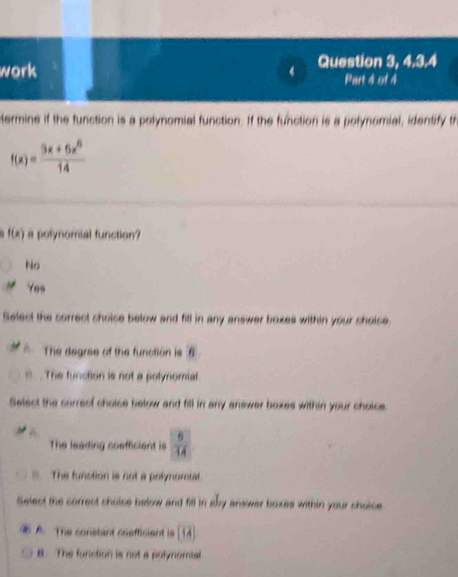 work 4 Question 3, 4,3.4
Part 4 of 4
termine if the function is a polynomial function. If the function is a polynomial, identify th
f(x)= (3x+6x^6)/14 
f(x) a polynomial function?
No
Yes
Select the correct cholse below and fill in any answer boxes within your shoise.
The degree of the function is 6
The function is not a polynomial
Select the carrecf choice below and fill in any answer boxes within your choice.
A
The leading coefficient is  6/14 
The function is not a polynomal
Select the sorrect choise below and fill in aby answer boxes within your choice
A. The constant coefficient is [14
B. The function is not a polynomial