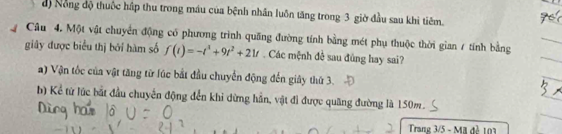 d) Nông độ thuốc hập thu trong máu của bệnh nhân luôn tăng trong 3 giờ đầu sau khi tiêm.
Câu 4. Một vật chuyển động có phương trình quãng đường tính bằng mét phụ thuộc thời gian / tính bằng
giây được biểu thị bởi hàm số f(t)=-t^3+9t^2+21t Các mệnh đề sau đủng hay sai?
a) Vận tốc của vật tăng từ lúc bắt đầu chuyển động đến giây thứ 3.
b) Kể từ lúc bắt đầu chuyển động đến khi dừng hẳn, vật đi được quãng đường là 150m.
Trang 3/5 - Mã đẻ 103