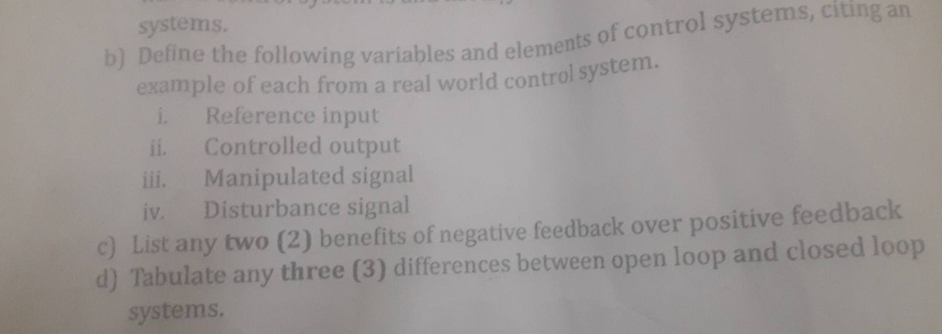 systems. 
b) Define the following variables and elements of control systems, citing an 
example of each from a real world control system. 
i. Reference input 
ii. Controlled output 
iii. Manipulated signal 
iv. Disturbance signal 
c) List any two (2) benefits of negative feedback over positive feedback 
d) Tabulate any three (3) differences between open loop and closed loop 
systems.