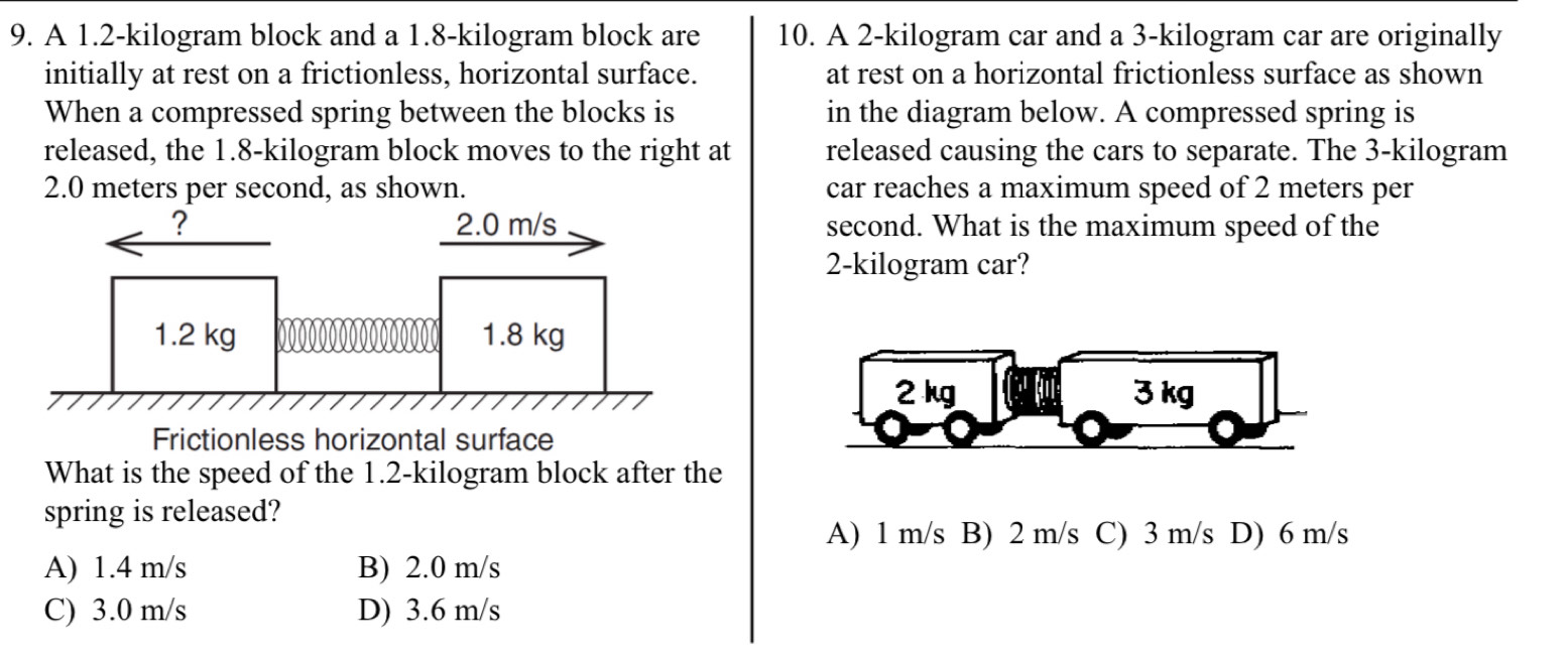 A 1.2-kilogram block and a 1.8-kilogram block are 10. A 2-kilogram car and a 3-kilogram car are originally
initially at rest on a frictionless, horizontal surface. at rest on a horizontal frictionless surface as shown
When a compressed spring between the blocks is in the diagram below. A compressed spring is
released, the 1.8-kilogram block moves to the right at released causing the cars to separate. The 3-kilogram
2.0 meters per second, as shown. car reaches a maximum speed of 2 meters per
second. What is the maximum speed of the
2-kilogram car?
2 kg 3 kg
Frictionless horizontal surface
What is the speed of the 1.2-kilogram block after the
spring is released?
A) 1 m/s B) 2 m/s C) 3 m/s D) 6 m/s
A) 1.4 m/s B) 2.0 m/s
C) 3.0 m/s D) 3.6 m/s