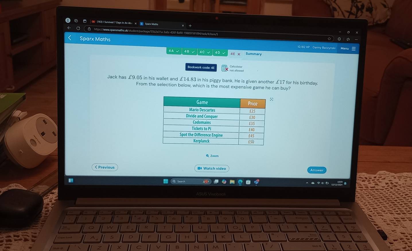 (163) I Survived 7 Days In An Aba X S Sparx Maths + 
https.//w w.sparxmaths.uk/student/package/55b2e31a-3a0c-426f-8a90-19885f181094/task/4/item/5 
Sparx Maths 10,182 XP Danny Baczynsk 
4A 4B 4C 4D 4 E X Summary 
Calculator 
Bookwork code: 4E not allowed 
Jack has £9.05 in his wallet and £14.83 in his piggy bank. He is given another £17 for his birthday. 
From the selection below, which is the most expensive game he can buy? 
Q Zoom 
< Previous ■ Watch video Answer 
Search 
ASUS Vivobobl 
o 
Q w 
R T 
P 
B 
Ao s D F H K L A  5
B N M 2