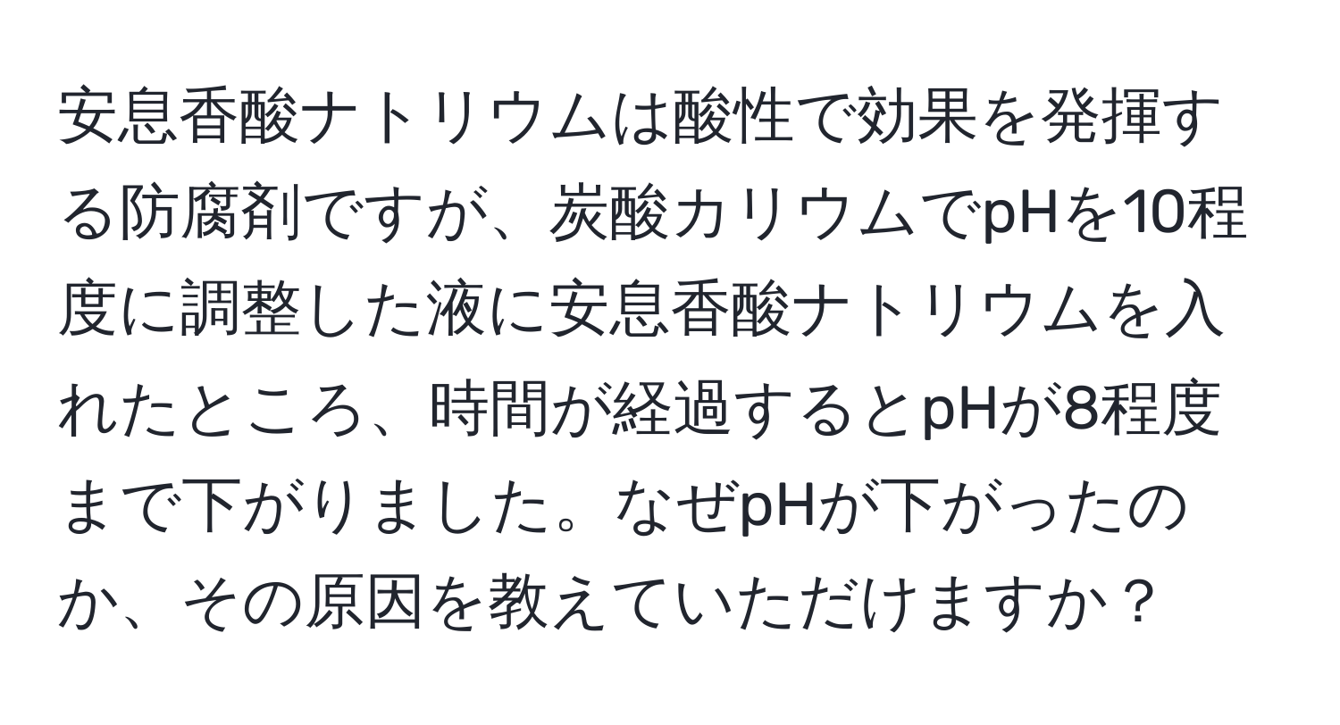 安息香酸ナトリウムは酸性で効果を発揮する防腐剤ですが、炭酸カリウムでpHを10程度に調整した液に安息香酸ナトリウムを入れたところ、時間が経過するとpHが8程度まで下がりました。なぜpHが下がったのか、その原因を教えていただけますか？