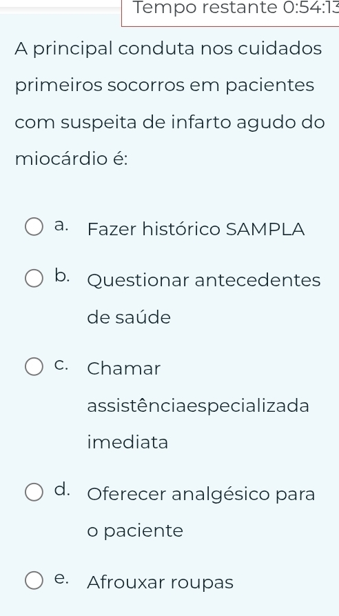 Tempo restante 0:54:13
A principal conduta nos cuidados
primeiros socorros em pacientes
com suspeita de infarto agudo do
miocárdio é:
a. Fazer histórico SAMPLA
b. Questionar antecedentes
de saúde
c. Chamar
assis tência es pecializa da
imediata
d. Oferecer analgésico para
o paciente
e. Afrouxar roupas