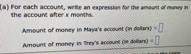 For each account, write an expression for the amount of money in 
the account after x months. 
Amount of money in Maya's account (in dollars) =□
Amount of money in Trey's account (in dollars) =□