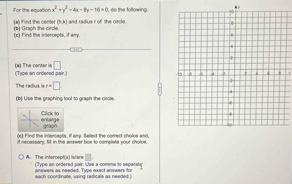 For the equation x^2+y^2-4x-8y-16=0 , do the following.
y
(a) Find the center (h,k) and radius r of the circle. 
(b) Graph the circle. 
(c) Find the intercepts, if any. 
(a) The center is □. 
(Type an ordered pair.) 1 
The radius is r=□. 
(b) Use the graphing tool to graph the circle. 
Click to 
enlarge 
graph 
(c) Find the intercepts, if any. Select the correct choice and, 
if necessary, fill in the answer box to complete your choice. 
A. The intercept(s) is/are □ . 
(Type an ordered pair. Use a comma to separate 
answers as needed. Type exact answers for 
each coordinate, using radicals as needed.)