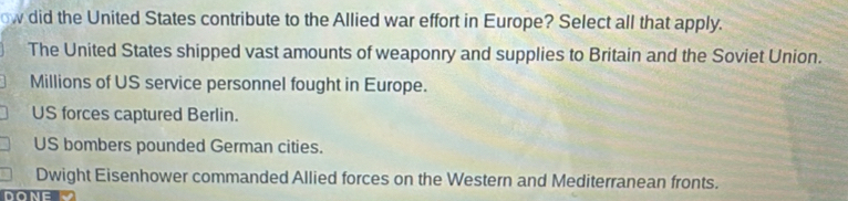 ow did the United States contribute to the Allied war effort in Europe? Select all that apply.
The United States shipped vast amounts of weaponry and supplies to Britain and the Soviet Union.
Millions of US service personnel fought in Europe.
US forces captured Berlin.
US bombers pounded German cities.
Dwight Eisenhower commanded Allied forces on the Western and Mediterranean fronts.