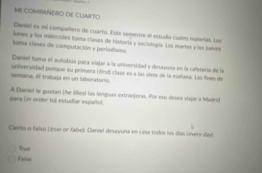 MI COMPAÑERO DE CUARTO
Daniel es mi compañero de cuarto. Este semestre él estudia cuatro materias. Los
lunes y los miércoles toma clases de historia y sociología. Los martes y los jueves
toma clases de computación y periodismo.
Daniel toma el autobús para viajar a la universidad y desayuna en la cafetería de la
universidad porque su primera (fírsí) clase es a las siete de la mañana. Los fines de
semana, él trabaja en un laboratorio.
A Daniel le gustan (he líkes) las lenguas extranjeras. Por eso desea viajar a Madrid
para (in order to estudiar español.
Cierto o falso (true or false): Daniel desayuna en casa todos los dias (every day)
True
False