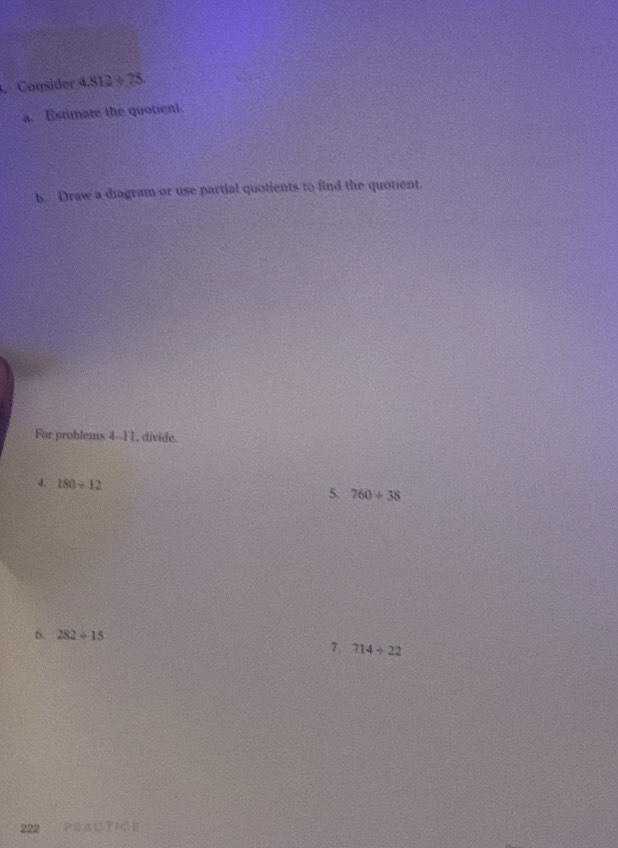 Consider 4,812/ 75. 
a. Estimate the quotient 
b. Draw a diagram or use partial quotients to find the quotient. 
For problems 4--11, divide. 
4. 180/ 12
5. 760/ 38
6. 282/ 15 7. 714/ 22
322 PДにTICE