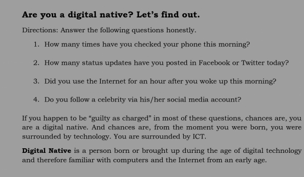 Are you a digital native? Let’s find out. 
Directions: Answer the following questions honestly. 
1. How many times have you checked your phone this morning? 
2. How many status updates have you posted in Facebook or Twitter today? 
3. Did you use the Internet for an hour after you woke up this morning? 
4. Do you follow a celebrity via his/her social media account? 
If you happen to be “guilty as charged” in most of these questions, chances are, you 
are a digital native. And chances are, from the moment you were born, you were 
surrounded by technology. You are surrounded by ICT. 
Digital Native is a person born or brought up during the age of digital technology 
and therefore familiar with computers and the Internet from an early age.