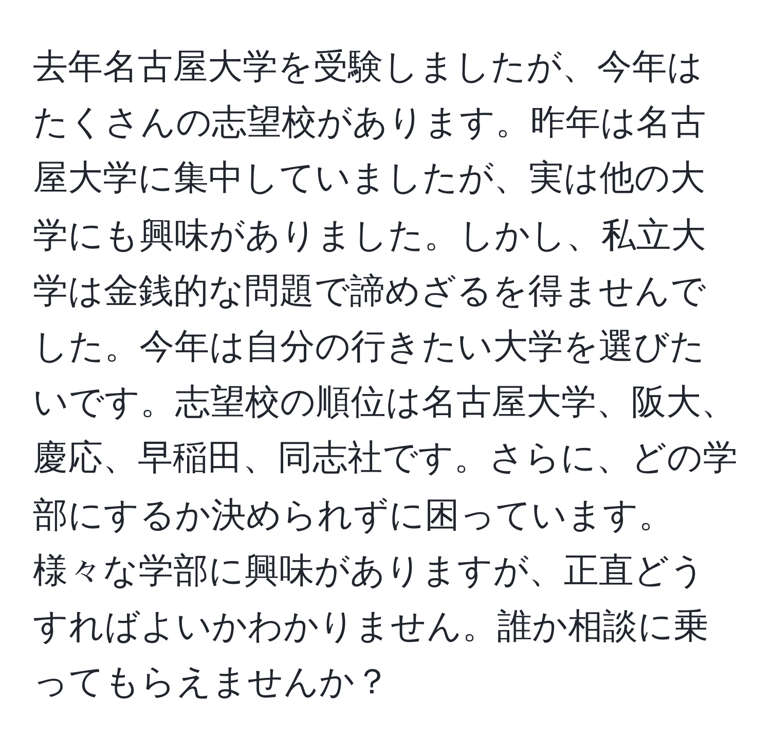 去年名古屋大学を受験しましたが、今年はたくさんの志望校があります。昨年は名古屋大学に集中していましたが、実は他の大学にも興味がありました。しかし、私立大学は金銭的な問題で諦めざるを得ませんでした。今年は自分の行きたい大学を選びたいです。志望校の順位は名古屋大学、阪大、慶応、早稲田、同志社です。さらに、どの学部にするか決められずに困っています。様々な学部に興味がありますが、正直どうすればよいかわかりません。誰か相談に乗ってもらえませんか？