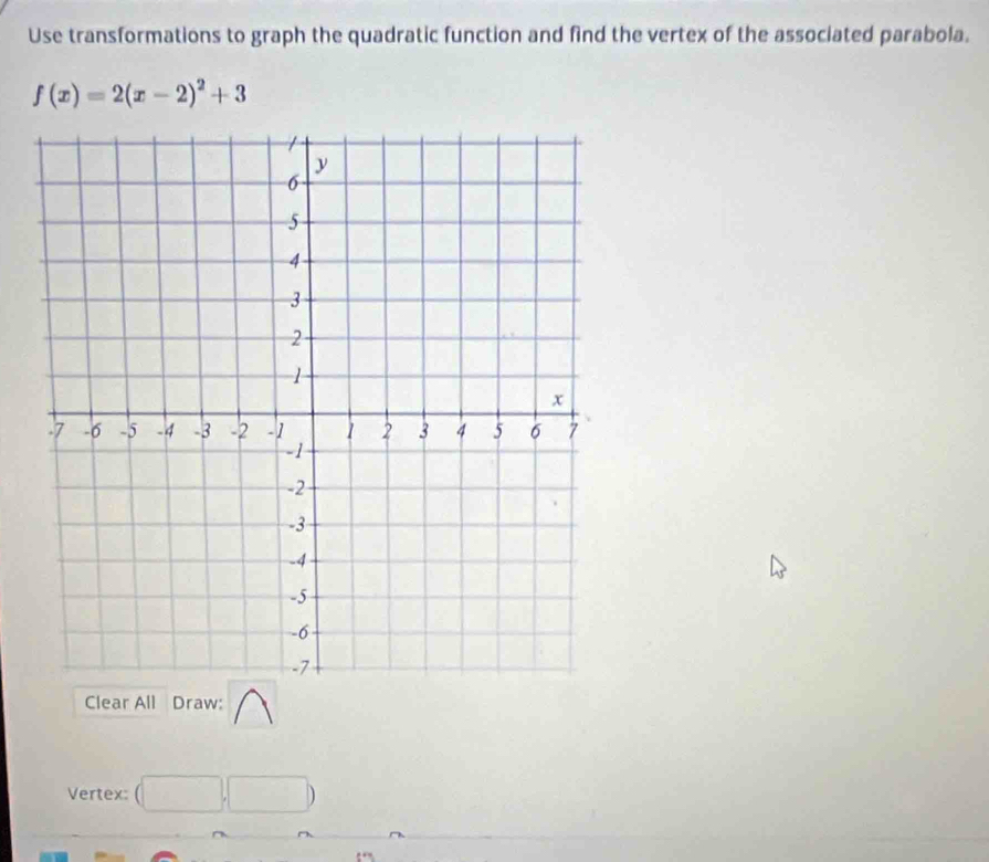 Use transformations to graph the quadratic function and find the vertex of the associated parabola.
f(x)=2(x-2)^2+3
Clear All Draw: 
Vertex: (□ ,□ )