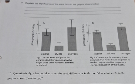 Expilain the significance of the error bars in the graphs shown below. 
_ 
_ 
_ 
_ 
common fruit items based on prices in 
Flg 1. Cost comparison among three 
deviation) twelve maïr cities (bars represent 
standard deviation of the mean). 
10. Quantitatively, what could account for such differences in the confidence intervals in the 
graphs above (two things)?