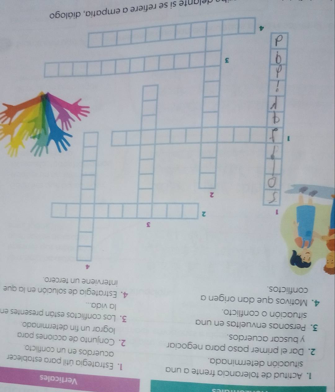 Verticales 
1. Actitud de tolerancia frente a una 1. Estrategia útil para establecer 
situación determinada. acuerdos en un conflicto. 
2. Dar el primer paso para negociar 2. Conjunto de acciones para 
y buscar acuerdos. lograr un fin determinado. 
3. Personas envueltas en una 3. Los conflictos están presentes en 
situación o conflicto. la vida... 
4. Motivos que dan origen a 4. Estrategia de solución en la que 
conflictos. interviene un tercero. 
delante si se refiere a empatía, diálogo