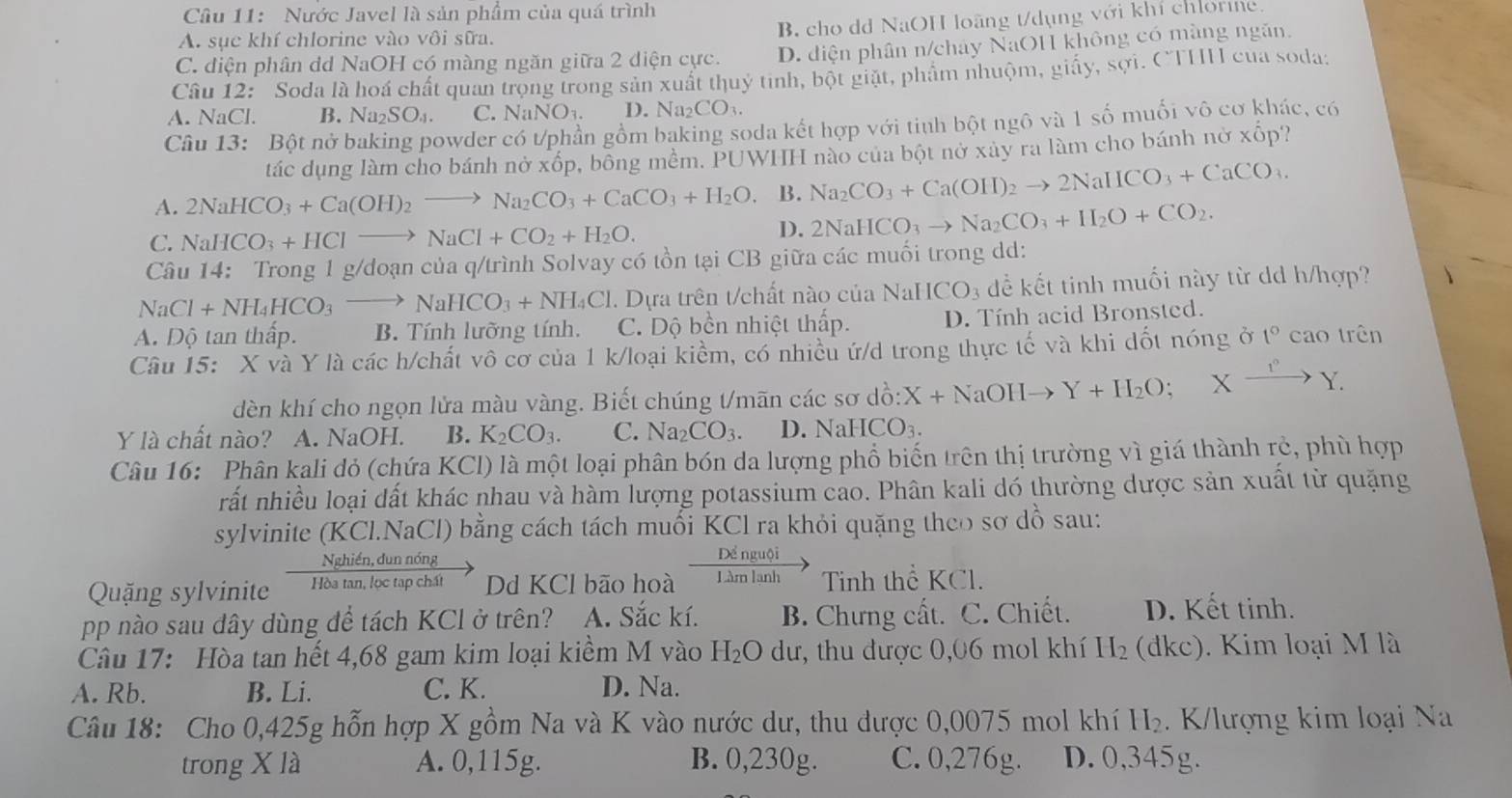 Nước Javel là sản phẩm của quá trình
B, cho dd NaOH loãng t/dụng với khi chưong
A. sụe khí chlorine vào vôi sữa.
C. diện phân dd NaOH có màng ngăn giữa 2 diện cực. D. diện phân n/chảy NaOH không có màng ngăn.
Câu 12: Soda là hoá chất quan trọng trong sản xuất thuỷ tinh, bột giặt, phẩm nhuộm, giấy, sợi. CTHH của soda:
A. NaCl. B. Na_2SO_4. C NaNO_3. D. Na_2CO_3.
Câu 13: Bột nở baking powder có t/phần gồm baking soda kết hợp với tinh bột ngô và 1 số muối vô cơ khác, có
tác dụng làm cho bánh nở xốp, bồng mềm. PUWHH nào của bột nở xây ra làm cho bánh nờ * hat C p?
A. 2NaHCO_3+Ca(OH)_2to Na_2CO_3+CaCO_3+H_2O. B. Na_2CO_3+Ca(OH)_2to 2NaHCO_3+CaCO_3.
C. NaHCO_3+HClto NaCl+CO_2+H_2O.
D. 2NaHCO_3to Na_2CO_3+H_2O+CO_2.
Câu 14: Trong 1 g/doạn của q/trình Solvay có tồn tại CB giữa các muối trong dd:
NaCl+NH_4HCO_3to NaHCO_3+NH_4Cl.  Dựa trên t/chất nào của NaHCO_3 dể kết tinh muối này từ dd h/hợp?
A. Độ tan thấp. B. Tính lưỡng tính. C. Dộ bền nhiệt thấp. D. Tính acid Bronsted.
Câu 15: X và Y là các h/chất vô cơ của 1 k/loại kiểm, có nhiều ứ/d trong thực tế và khi dốt nóng ở t° cao trên
dèn khí cho ngọn lửa màu vàng. Biết chúng t/mãn các sơ dồ: X+NaOHto Y+H_2O;Xxrightarrow 1^nY.
Y là chất nào? A. NaOH. B. K_2CO_3. C. Na_2CO_3 D. NaHCO_3.
Câu 16: Phân kali dỏ (chứa KCl) là một loại phân bón da lượng phổ biến trên thị trường vì giá thành rẻ, phù hợp
rất nhiều loại dất khác nhau và hàm lượng potassium cao. Phân kali dó thường dược sản xuất từ quặng
sylvinite (KCl.NaCl) bằng cách tách muối KCl ra khỏi quặng theo sơ dồ sau:
Nghiền, dun nóng Dể nguội
Quặng sylvinite Hòa tan, lọc tạp chất Dd KCl bão hoà Làm lạnh Tinh thể KCl.
pp nào sau dây dùng để tách KCl ở trên? A. Sắc kí. B. Chưng cất. C. Chiết. D. Kết tinh.
Câu 17: Hòa tan hết 4,68 gam kim loại kiềm M vào H_2Odu :, thu được 0,06 mol khí H_2 (dkc). Kim loại M là
A. Rb. B. Li. C. K. D. Na.
Câu 18: Cho 0,425g hỗn hợp X gồm Na và K vào nước dư, thu được 0,0075 mol khí H₂. K/lượng kim loại Na
trong X là A. 0,115g. B. 0,230g. C. 0,276g. D. 0,345g.