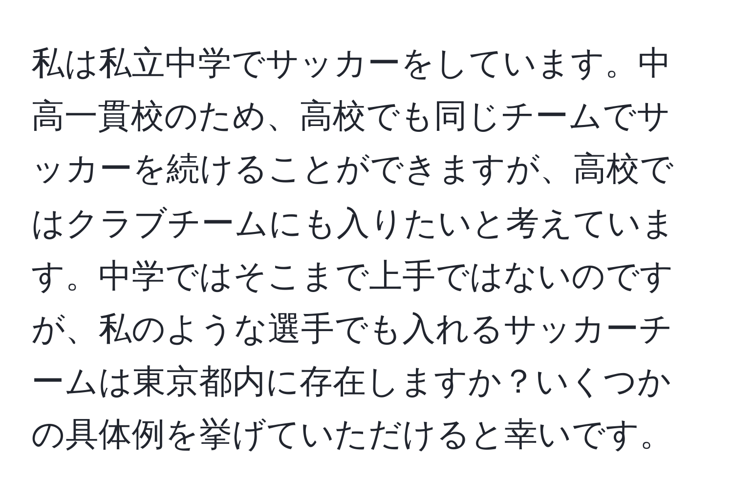 私は私立中学でサッカーをしています。中高一貫校のため、高校でも同じチームでサッカーを続けることができますが、高校ではクラブチームにも入りたいと考えています。中学ではそこまで上手ではないのですが、私のような選手でも入れるサッカーチームは東京都内に存在しますか？いくつかの具体例を挙げていただけると幸いです。