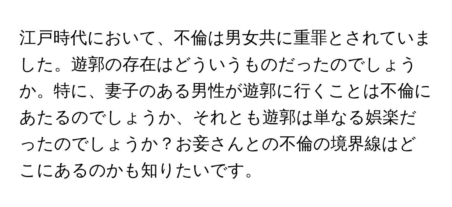 江戸時代において、不倫は男女共に重罪とされていました。遊郭の存在はどういうものだったのでしょうか。特に、妻子のある男性が遊郭に行くことは不倫にあたるのでしょうか、それとも遊郭は単なる娯楽だったのでしょうか？お妾さんとの不倫の境界線はどこにあるのかも知りたいです。