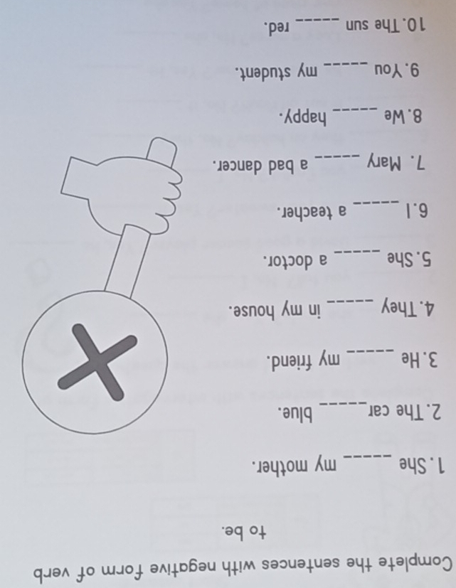 Complete the sentences with negative form of verb 
to be. 
1 . She _my mother. 
2. The car_ blue. 
3. He _my friend. 
4. They _in my house. 
5. She _a doctor. 
6.1 _a teacher. 
7. Mary _a bad dancer. 
8. We _happy. 
9. You _my student. 
10. The sun _red.