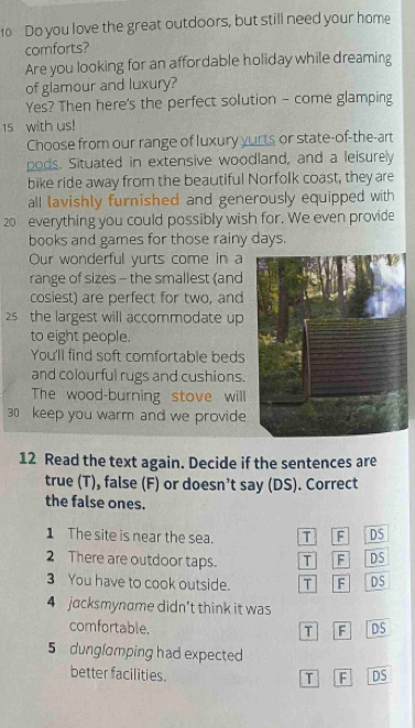Do you love the great outdoors, but still need your home 
comforts? 
Are you looking for an affordable holiday while dreaming 
of glamour and luxury? 
Yes? Then here's the perfect solution - come glamping 
15 with us! 
Choose from our range of luxury yurts or state-of-the-art 
pods. Situated in extensive woodland, and a leisurely 
bike ride away from the beautiful Norfolk coast, they are 
all lavishly furnished and generously equipped with
20 everything you could possibly wish for. We even provide 
books and games for those rainy days. 
Our wonderful yurts come in a 
range of sizes - the smallest (and 
cosiest) are perfect for two, and
25 the largest will accommodate up 
to eight people. 
You'll find soft comfortable beds 
and colourful rugs and cushions. 
The wood-burning stove will
30 keep you warm and we provide 
12 Read the text again. Decide if the sentences are 
true (T), false (F) or doesn’t say (DS). Correct 
the false ones. 
1 The site is near the sea. T F DS 
2 There are outdoor taps. T F DS 
3 You have to cook outside. T F DS 
4 jacksmyname didn't think it was 
comfortable. 6 DS 
T 
5 dunglomping had expected 
better facilities. DS 
T F