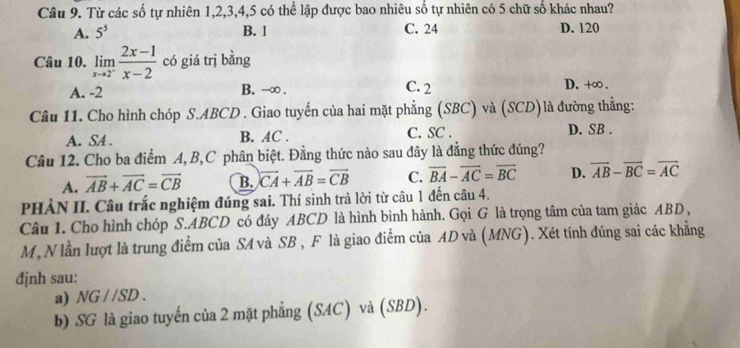 Từ các số tự nhiên 1, 2, 3, 4, 5 có thể lập được bao nhiêu số tự nhiên có 5 chữ số khác nhau?
A. 5^5 B. 1 C. 24 D. 120
Câu 10. limlimits _xto 2^- (2x-1)/x-2  có giá trị bằng
A. -2 B. -∞. C. 2
D. +∞.
Câu 11. Cho hình chóp S. ABCD. Giao tuyến của hai mặt phẳng (SBC) và (SCD)là đường thằng:
A. SA. B. AC. C. SC. D. SB.
Câu 12. Cho ba điểm A, B, C phân biệt. Đằng thức nào sau đây là đẳng thức đúng?
A. vector AB+vector AC=vector CB B. vector CA+vector AB=vector CB C. vector BA-vector AC=vector BC D. vector AB-vector BC=vector AC
PHÀN II. Câu trắc nghiệm đúng sai. Thí sinh trả lời từ câu 1 đến câu 4.
Câu 1. Cho hình chóp S. ABCD có đáy ABCD là hình bình hành. Gọi G là trọng tâm của tam giác ABD ,
M, N lần lượt là trung điểm của SA và SB , F là giao điểm của AD và (MNG). Xét tính đúng sai các khẳng
định sau:
a) NG / /SD .
b) SG là giao tuyến của 2 mặt phẳng (SAC) và (SBD).