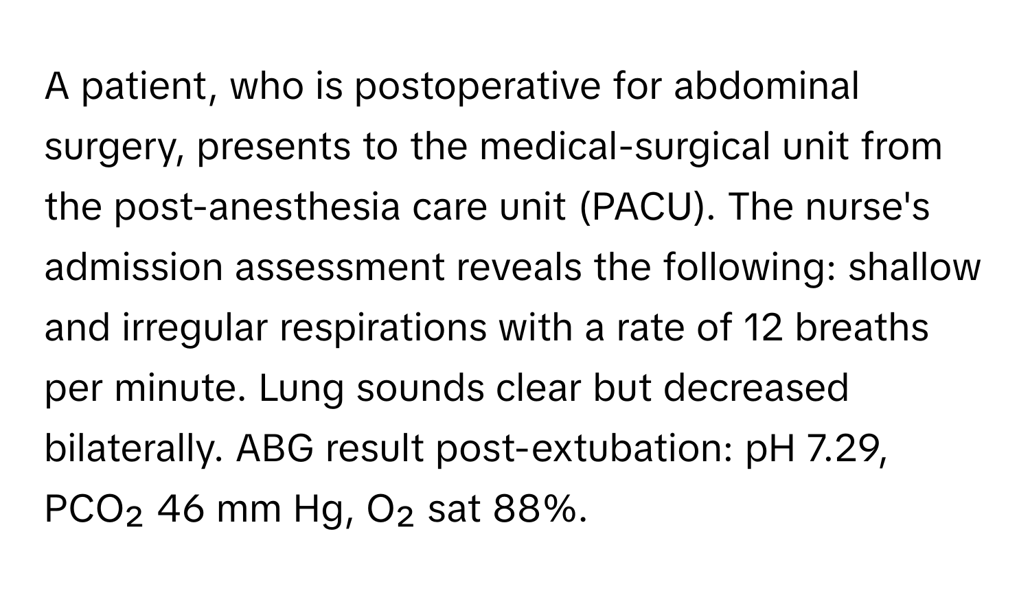 A patient, who is postoperative for abdominal surgery, presents to the medical-surgical unit from the post-anesthesia care unit (PACU). The nurse's admission assessment reveals the following: shallow and irregular respirations with a rate of 12 breaths per minute. Lung sounds clear but decreased bilaterally. ABG result post-extubation: pH 7.29, PCO₂ 46 mm Hg, O₂ sat 88%.