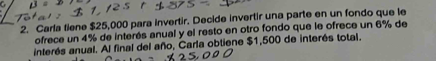 Carla tiene $25,000 para invertir. Decide invertir una parte en un fondo que le 
ofrece un 4% de interés anual y el resto en otro fondo que le ofrece un 6% de 
interés anual. Al final del año, Carla obtiene $1,500 de interés total.