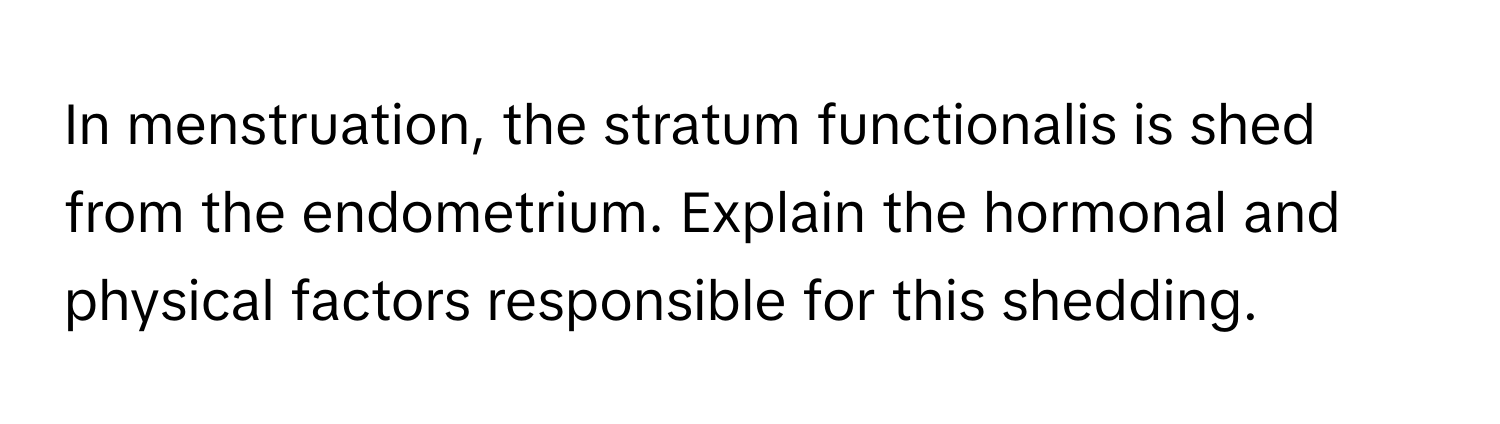 In menstruation, the stratum functionalis is shed from the endometrium. Explain the hormonal and physical factors responsible for this shedding.