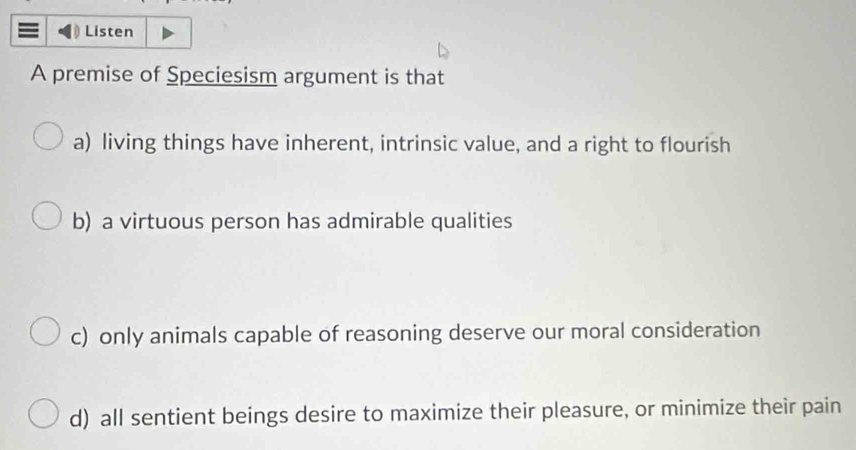 Listen
A premise of Speciesism argument is that
a) living things have inherent, intrinsic value, and a right to flourish
b) a virtuous person has admirable qualities
c) only animals capable of reasoning deserve our moral consideration
d) all sentient beings desire to maximize their pleasure, or minimize their pain