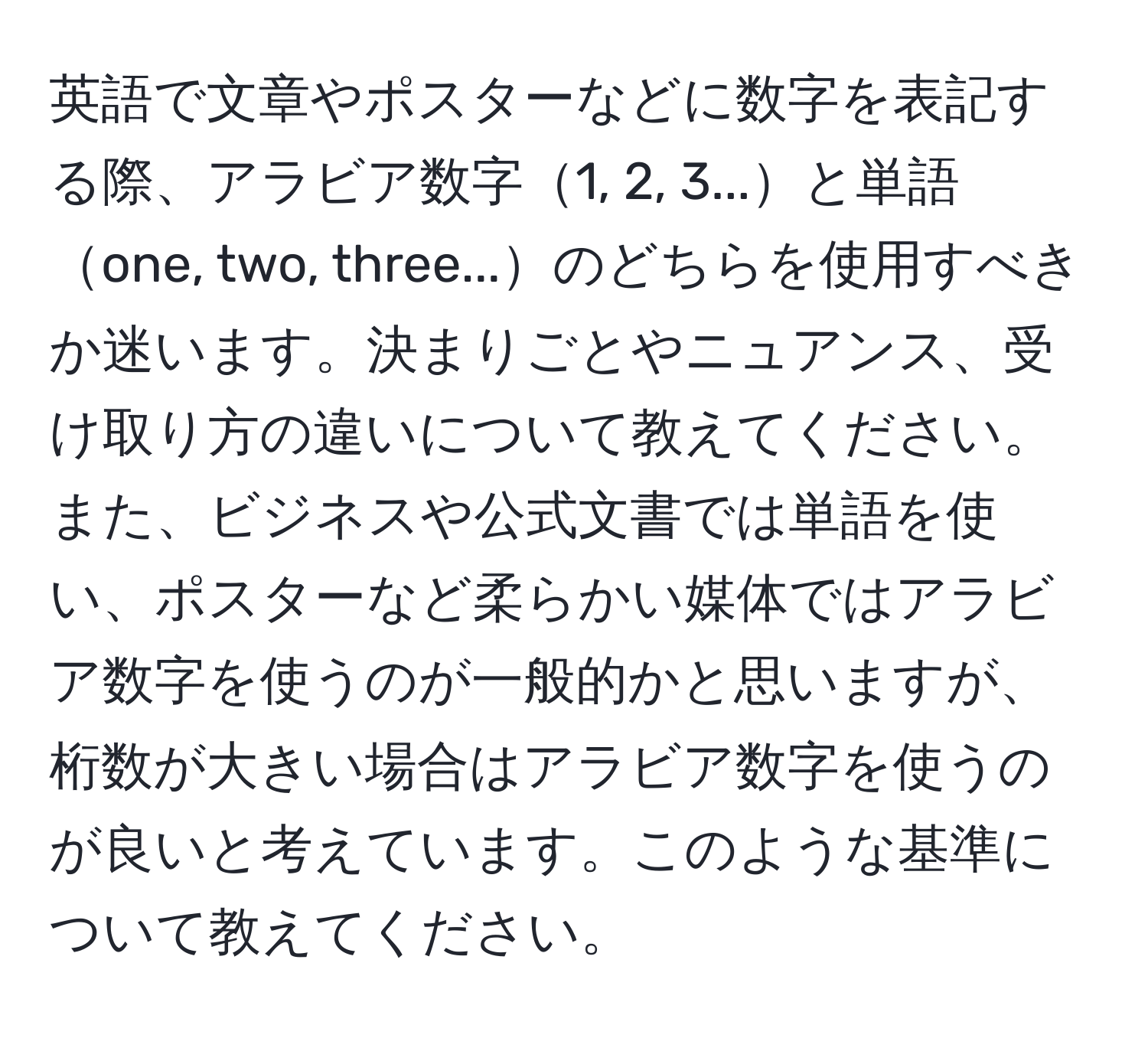 英語で文章やポスターなどに数字を表記する際、アラビア数字1, 2, 3...と単語one, two, three...のどちらを使用すべきか迷います。決まりごとやニュアンス、受け取り方の違いについて教えてください。また、ビジネスや公式文書では単語を使い、ポスターなど柔らかい媒体ではアラビア数字を使うのが一般的かと思いますが、桁数が大きい場合はアラビア数字を使うのが良いと考えています。このような基準について教えてください。