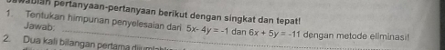 auan pertanyaan-pertanyaan berikut dengan singkat dan tepat!
1. Tentukan himpunan penyelesaian dari 5x-4y=-1 dan 6x+5y=-11 dengan metode ellminasi!
Jawab:
2. Dua kali bilangan pertama diumb