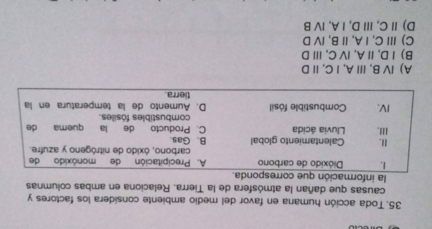 Toda acción humana en favor del medio ambiente considera los factores y
causas que dañan la atmósfera de la Tierra. Relaciona en ambas columnas
la informaci
A) Ⅳ B,ⅢA, Ⅰ C, ⅡD
B) Ⅰ D, Ⅱ A, ⅣC, ⅢD
C)ⅢC, IA, Ⅱ B, IV D
D) ⅡC,ⅢD, Ⅰ A, ⅣV B