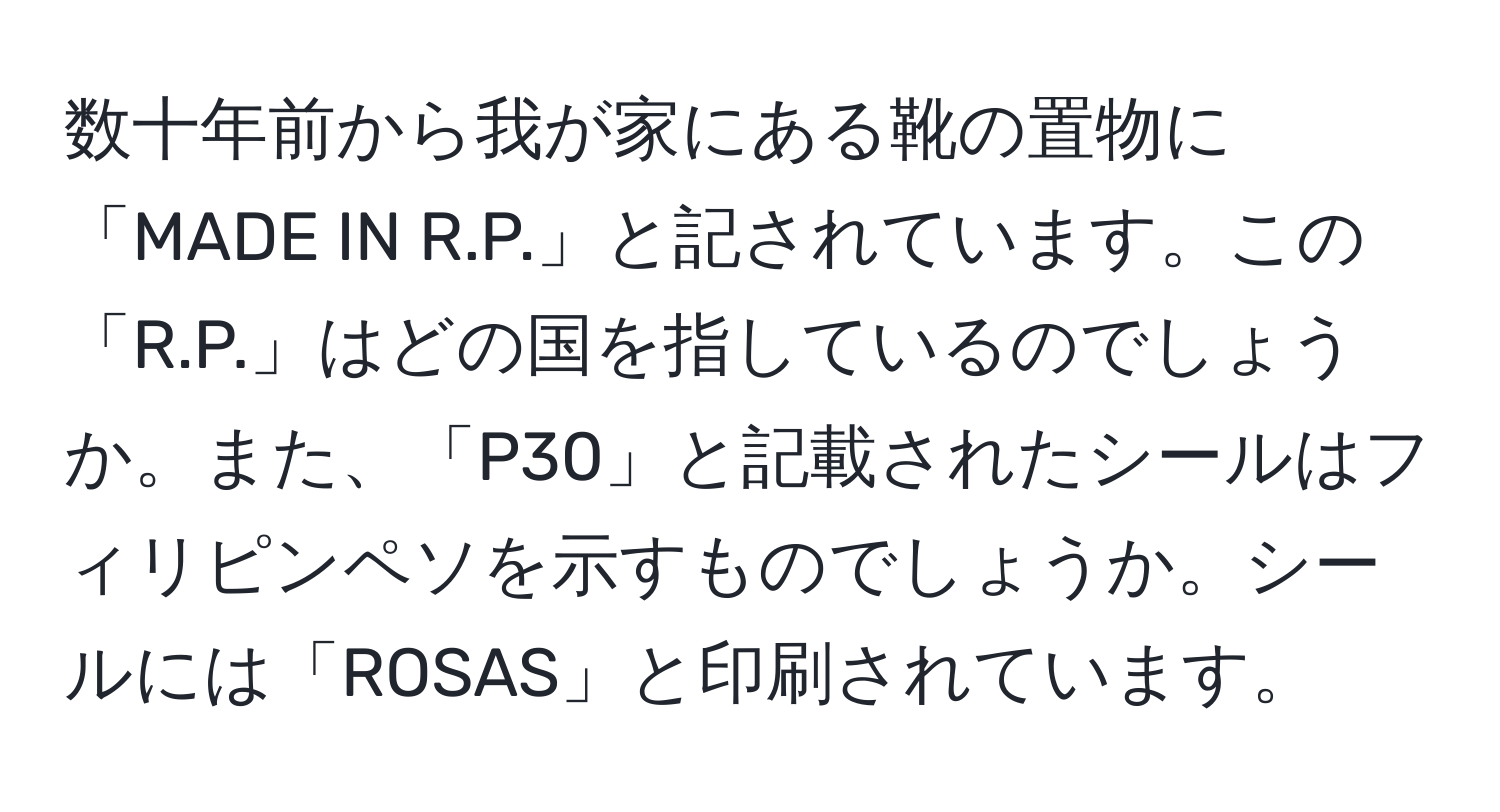 数十年前から我が家にある靴の置物に「MADE IN R.P.」と記されています。この「R.P.」はどの国を指しているのでしょうか。また、「P30」と記載されたシールはフィリピンペソを示すものでしょうか。シールには「ROSAS」と印刷されています。