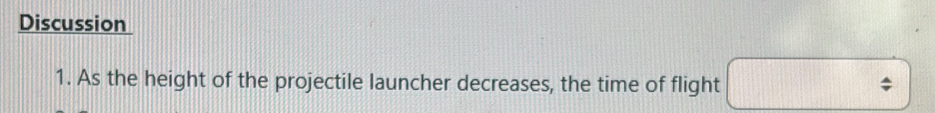 Discussion 
1. As the height of the projectile launcher decreases, the time of flight ;