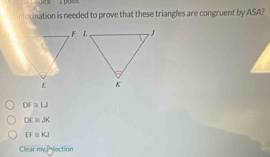 ''Muitble Choice' '' 1 poi
at information is needed to prove that these triangles are congruent by ASA?
DF≌ LJ
DE≌ JK
EF≌ KJ
Clear my mlection