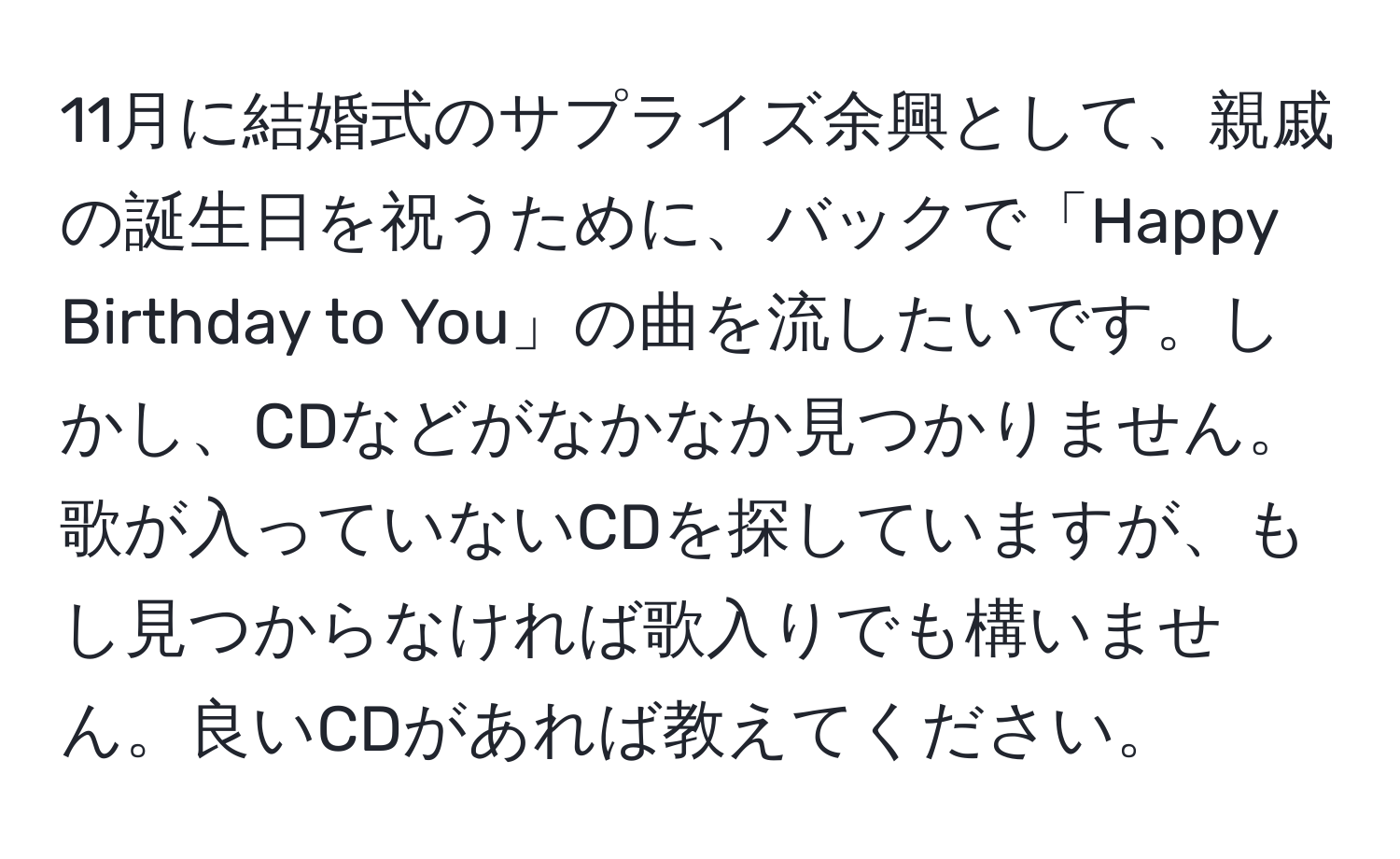 11月に結婚式のサプライズ余興として、親戚の誕生日を祝うために、バックで「Happy Birthday to You」の曲を流したいです。しかし、CDなどがなかなか見つかりません。歌が入っていないCDを探していますが、もし見つからなければ歌入りでも構いません。良いCDがあれば教えてください。