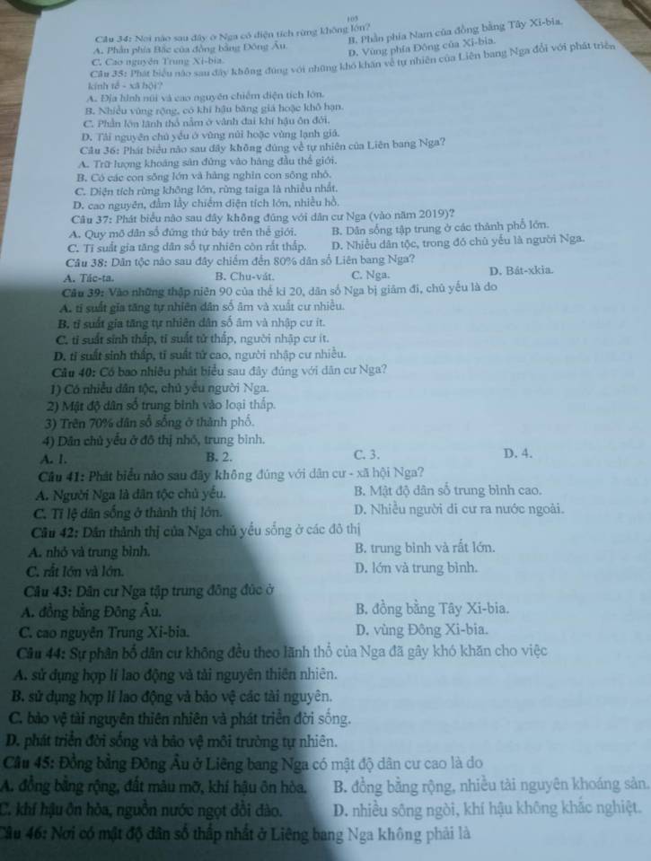 Cầu 34: Nơi nào sau đây ở Nga có điện tích rừng không lớn? 103
B. Phần phía Nam của đồng bằng Tây Xi-bia,
D. Vùng phía Đông của Xi-bia.
A. Phần phía Bắc của đồng bằng Đông Âu.
Cầu 35: Phát biểu nào sau đây không đúng với những khô khân về tự nhiên của Liên bang Nga đổi với phát triển
C. Cao nguyên Trung Xi-bia.
kính tế - xã hội?
A. Địa hình núi và cao nguyên chiếm diện tích lớn.
B. Nhiều vùng rộng, có khí hậu băng giá hoặc khô hạn
C. Phần lớn lãnh thổ nằm ở vành đai khí hậu ôn đới.
D. Tài nguyên chủ yều ở vùng núi hoặc vùng lạnh giá.
Cầu 36: Phát biểu não sau đây không đúng về tự nhiên của Liên bang Nga?
A. Trữ lượng khoáng sản đứng vào hàng đầu thế giới.
B. Có các con sŏng lớn và hàng nghĩn con sông nhỏ.
C. Diện tích rừng không lớn, rừng taiga là nhiều nhất.
D. cao nguyên, đằm lầy chiếm diện tích lớn, nhiều hồ,
Câu 37: Phát biểu nào sau đây không đúng với dân cư Nga (vào năm 2019)?
A. Quy mô dân số đứng thứ bảy trên thể giới, B. Dân sống tập trung ở các thành phố lớn.
C. Tỉ suất gia tăng dân số tự nhiên còn rất thấp. D. Nhiều dân tộc, trong đó chủ yếu là người Nga.
Câu 38: Dân tộc nào sau đây chiếm đến 80% dân số Liên bang Nga?
A. Tác-ta. B. Chu-vát. C. Nga. D. Bát-xkia.
Cầu 39: Vào những thập niên 90 của thể ki 20, dân số Nga bị giâm đi, chủ yếu là do
A. tí suất gia tăng tự nhiên dân số âm và xuất cư nhiều.
B. tỉ suất gia tăng tự nhiên dân số âm và nhập cư ít.
C. tỉ suất sinh thắp, tỉ suất tử thắp, người nhập cư ít.
D. tỉ suất sinh thấp, tỉ suất tử cao, người nhập cư nhiều.
Câu 40: Có bao nhiều phát biểu sau đây đúng với dân cư Nga?
1) Có nhiều dân tộc, chủ yểu người Nga.
2) Mật độ dân số trung binh vào loại thắp.
3) Trên 70% dân số sống ở thành phố.
4) Dân chủ yểu ở đô thị nhỏ, trung bình.
A. 1. B. 2. C. 3. D. 4.
Câu 41: Phát biểu nảo sau đây không đúng với dân cư - xã hội Nga?
A. Người Nga là dân tộc chủ yếu. B. Mật độ dân số trung bình cao.
C. Tỉ lệ dân sống ở thành thị lớn. D. Nhiều người di cư ra nước ngoài.
Câu 42: Dân thành thị của Nga chủ yếu sống ở các đô thị
A. nhỏ và trung bình. B. trung bình và rất lớn.
C. rắt lớn và lớn. D. lớn và trung bình.
Câu 43: Dân cư Nga tập trung đông đức ở
A. đồng bằng Đông Âu. B. đồng bằng Tây Xi-bia.
C. cao nguyên Trung Xi-bia. D. vùng Đông Xi-bia.
Câu 44: Sự phân bố dân cư không đều theo lãnh thổ của Nga đã gây khó khăn cho việc
A. sử dụng hợp lí lao động và tải nguyên thiên nhiên.
B. sử dụng hợp lí lao động và bảo vệ các tài nguyên.
C. bào vệ tài nguyên thiên nhiên và phát triển đời sống.
D. phát triển đời sống và bảo vệ môi trường tự nhiên.
Cầu 45: Đồng bằng Đông Âu ở Liêng bang Nga có mật độ dân cư cao là do
A. đồng bằng rộng, đất mâu mỡ, khí hậu ôn hòa.  B. đồng bằng rộng, nhiều tài nguyên khoáng sản
C. khí hậu ôn hòa, nguồn nước ngọt dồi dào. D. nhiều sông ngòi, khí hậu không khắc nghiệt.
Câu 46: Nơi có mật độ dân số thấp nhất ở Liêng bang Nga không phải là