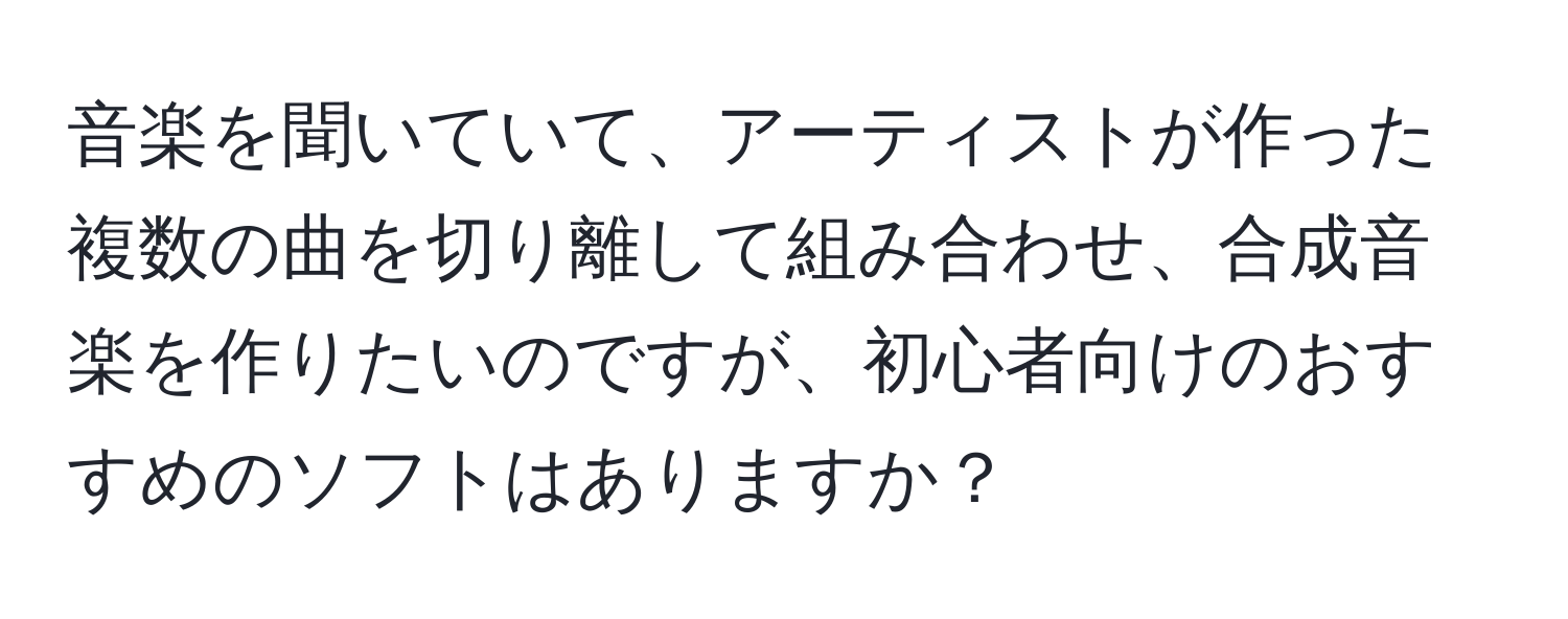 音楽を聞いていて、アーティストが作った複数の曲を切り離して組み合わせ、合成音楽を作りたいのですが、初心者向けのおすすめのソフトはありますか？