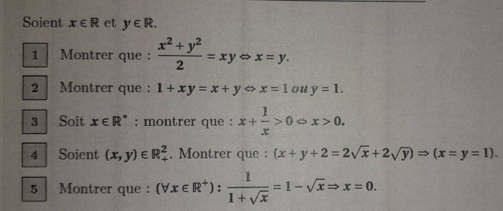 Soient x∈ R et y∈ R. 
1 Montrer que :  (x^2+y^2)/2 =xyLeftrightarrow x=y. 
2| Montrer que : 1+xy=x+yLeftrightarrow x=1 ou y=1. 
3 Soit x∈ R^* : montrer que : x+ 1/x >0Leftrightarrow x>0. 
4 Soient (x,y)∈ R_+^2. Montrer que : (x+y+2=2sqrt(x)+2sqrt(y))Rightarrow (x=y=1). 
5 Montrer que : (forall x∈ R^+): 1/1+sqrt(x) =1-sqrt(x)Rightarrow x=0.