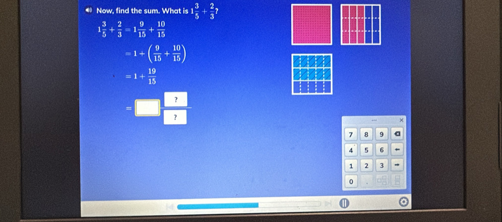 Now, find the sum. What is 1 3/5 + 2/3 
1 3/5 + 2/3 =1 9/15 + 10/15 
=1+( 9/15 + 10/15 )
=1+ 19/15 
=□  ?/? 
+., ×
7 8 9 x
4 5 6
1 2 3
0