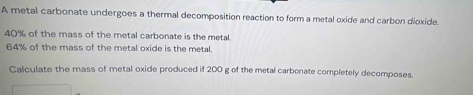 A metal carbonate undergoes a thermal decomposition reaction to form a metal oxide and carbon dioxide.
40% of the mass of the metal carbonate is the metal.
64% of the mass of the metal oxide is the metal. 
Calculate the mass of metal oxide produced if 200 g of the metal carbonate completely decomposes.