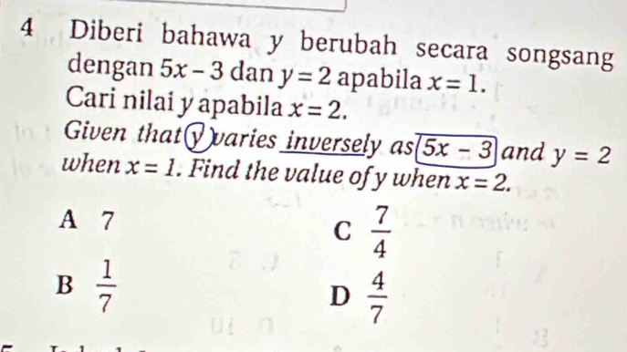 Diberi bahawa y berubah secara songsang
dengan 5x-3 dan y=2 apabila x=1. 
Cari nilai y apabila x=2. 
Given that√)varies inversely as 5x-3 and y=2
when x=1. Find the value of y when x=2.
A 7
C  7/4 
B  1/7 
D  4/7 