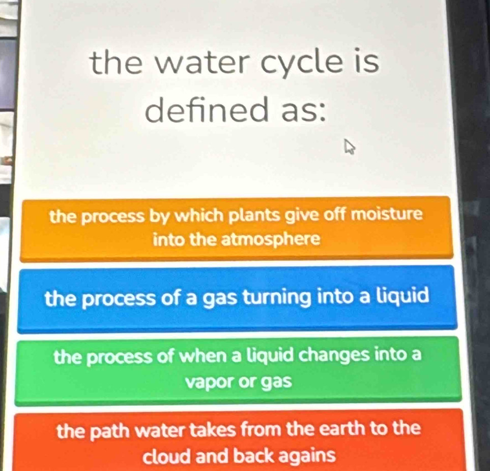 the water cycle is
defined as:
the process by which plants give off moisture
into the atmosphere
the process of a gas turning into a liquid
the process of when a liquid changes into a
vapor or gas
the path water takes from the earth to the
cloud and back agains